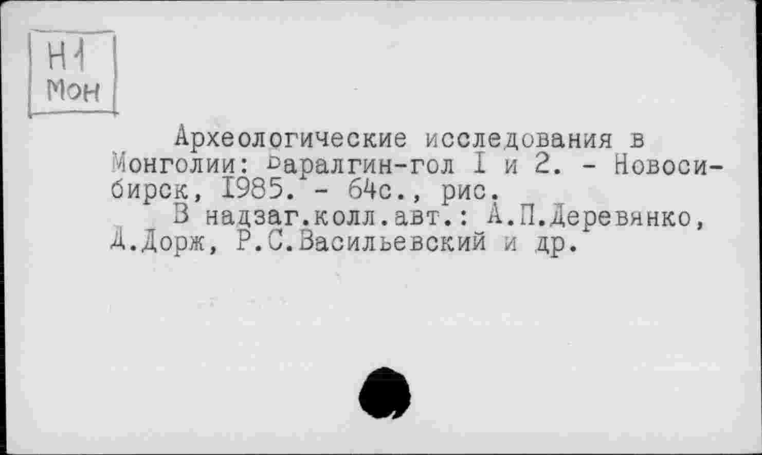 ﻿vH
Мон
■ ■ -	*
Археологические исследования в Монголии: £>аралгин-гол I и 2. - Новосибирск, 1985. - 64с., рис.
В надзаг.колл.авт.: А.П.Деревянко, Д.Дорж, P.С.Васильевский и др.